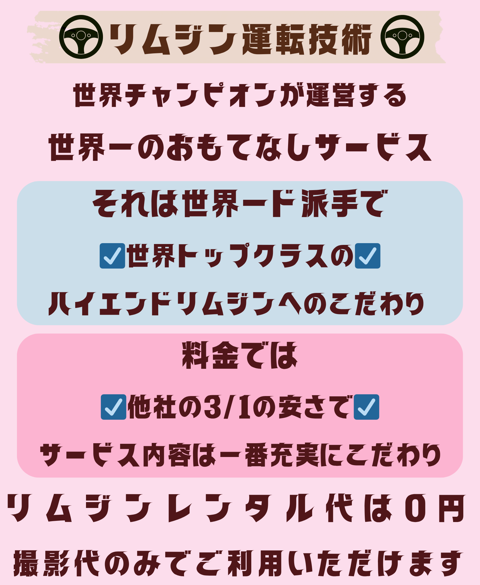 リムジン運転技術 世界チャンピオンが経営する 世界一のおもてなしサービス それは・・・ 世界一ド派手で 世界トップクラスのハイエンドリムジンへのこだわり 料金では 他社の31の安さでサービス内容は一番充実にこだわり リムジンレンタル代は0円! 撮影台のみ!でご利用いただけます
